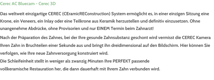 Cerec AC Bluecam - Cerec 3D Das weltweit einzigartige CEREC (CEramicREConstruction) System ermglicht es, in einer einzigen Sitzung eine Krone, ein Veneers, ein Inlay oder eine Teilkrone aus Keramik herzustellen und definitiv einzusetzen. Ohne unangenehme Abdrcke, ohne Provisorien und nur EINEM Termin beim Zahnarzt! Nach der Prparation des Zahnes, bei der Ihre gesunde Zahnsubstanz geschont wird vermisst die CEREC Kamera  Ihren Zahn in Bruchteilen einer Sekunde aus und bringt ihn dreidimensional auf den Bildschirm. Hier knnen Sie  verfolgen, wie Ihre neue Zahnversorgung konstruiert wird. Die Schleifeinheit stellt in weniger als zwanzig Minuten Ihre PERFEKT passende  vollkeramische Restauration her, die dann dauerhaft mit Ihrem Zahn verbunden wird.
